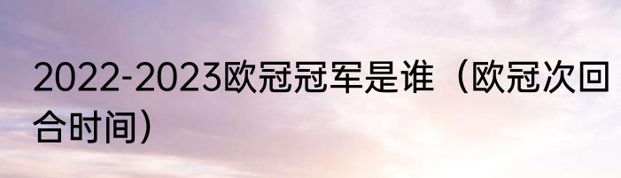 2022-2023欧冠冠军是谁（欧冠次回合时间）