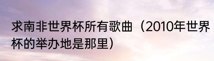 求南非世界杯所有歌曲（2010年世界杯的举办地是那里）