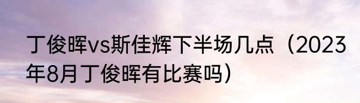 丁俊晖vs斯佳辉下半场几点（2023年8月丁俊晖有比赛吗）