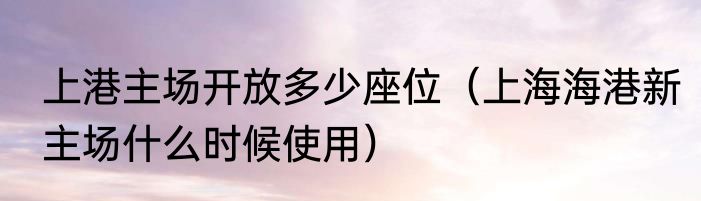 上港主场开放多少座位（上海海港新主场什么时候使用）
