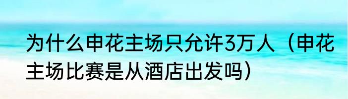 为什么申花主场只允许3万人（申花主场比赛是从酒店出发吗）