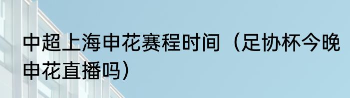中超上海申花赛程时间（足协杯今晚申花直播吗）
