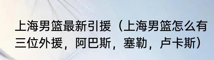 上海男篮最新引援（上海男篮怎么有三位外援，阿巴斯，塞勒，卢卡斯）
