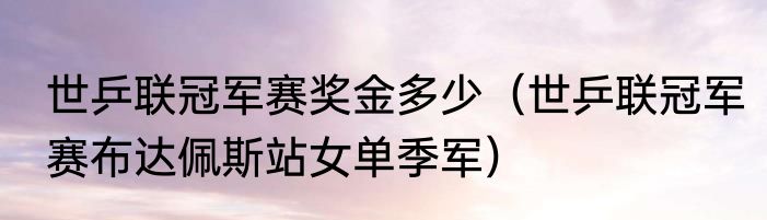 世乒联冠军赛奖金多少（世乒联冠军赛布达佩斯站女单季军）
