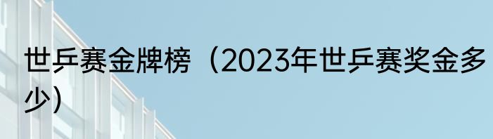 世乒赛金牌榜（2023年世乒赛奖金多少）