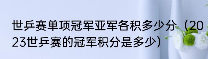 世乒赛单项冠军亚军各积多少分（2023世乒赛的冠军积分是多少）
