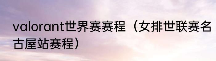 valorant世界赛赛程（女排世联赛名古屋站赛程）