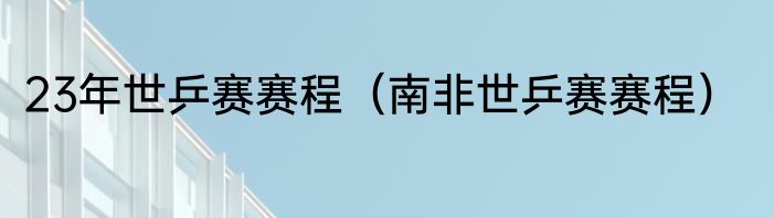23年世乒赛赛程（南非世乒赛赛程）