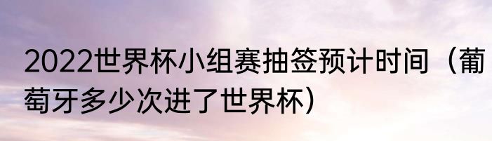 2022世界杯小组赛抽签预计时间（葡萄牙多少次进了世界杯）