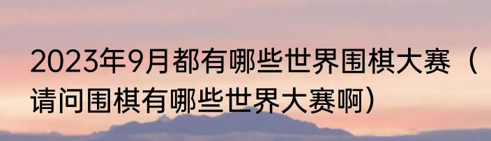 2023年9月都有哪些世界围棋大赛（请问围棋有哪些世界大赛啊）