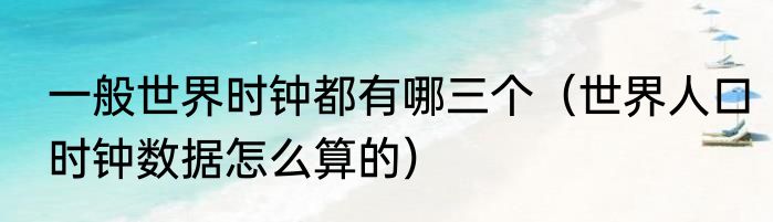 一般世界时钟都有哪三个（世界人口时钟数据怎么算的）