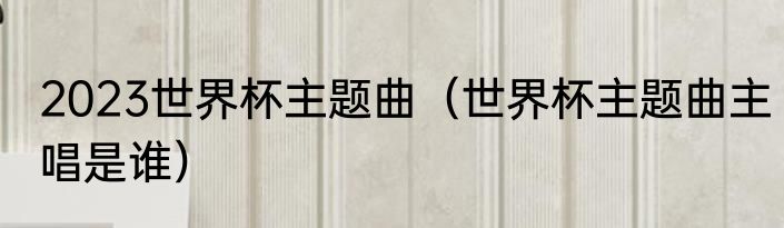 2023世界杯主题曲（世界杯主题曲主唱是谁）