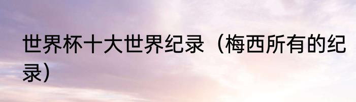世界杯十大世界纪录（梅西所有的纪录）