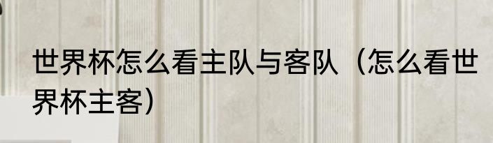 世界杯怎么看主队与客队（怎么看世界杯主客）