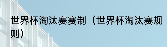 世界杯淘汰赛赛制（世界杯淘汰赛规则）