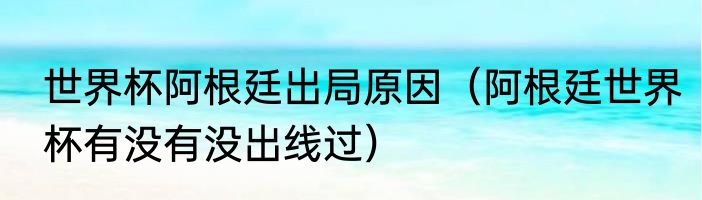 世界杯阿根廷出局原因（阿根廷世界杯有没有没出线过）