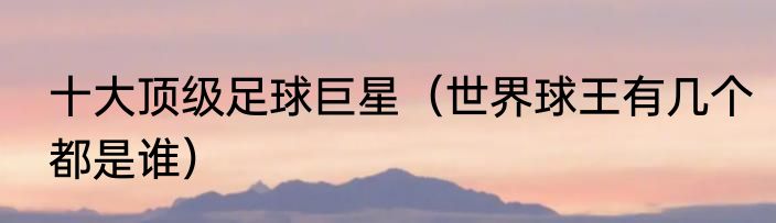 十大顶级足球巨星（世界球王有几个都是谁）