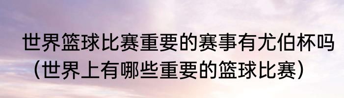 世界篮球比赛重要的赛事有尤伯杯吗（世界上有哪些重要的篮球比赛）