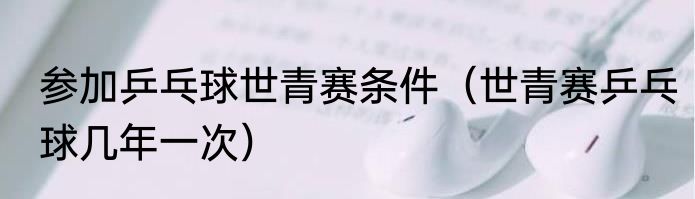 参加乒乓球世青赛条件（世青赛乒乓球几年一次）