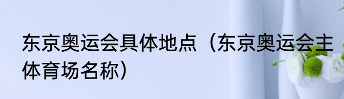 东京奥运会具体地点（东京奥运会主体育场名称）