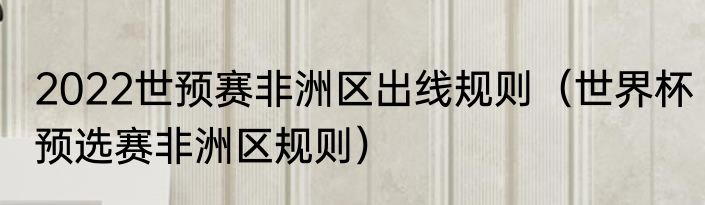 2022世预赛非洲区出线规则（世界杯预选赛非洲区规则）