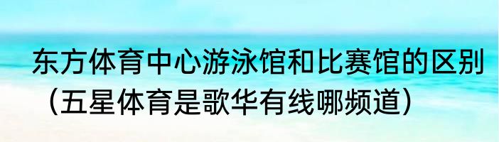 东方体育中心游泳馆和比赛馆的区别（五星体育是歌华有线哪频道）