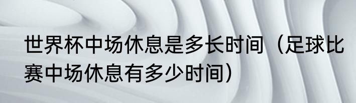 世界杯中场休息是多长时间（足球比赛中场休息有多少时间）