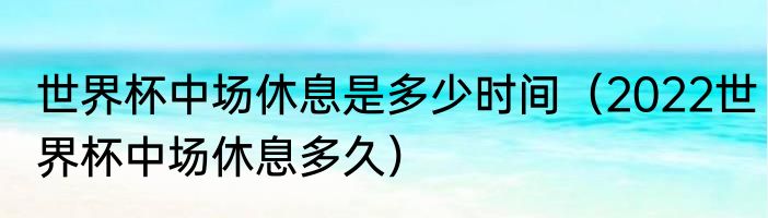 世界杯中场休息是多少时间（2022世界杯中场休息多久）