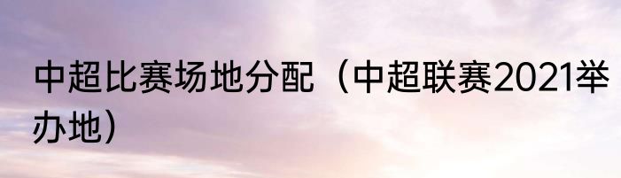 中超比赛场地分配（中超联赛2021举办地）