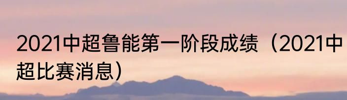 2021中超鲁能第一阶段成绩（2021中超比赛消息）