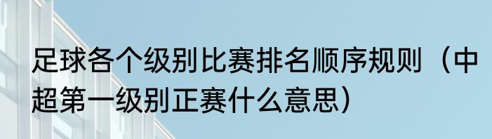 足球各个级别比赛排名顺序规则（中超第一级别正赛什么意思）