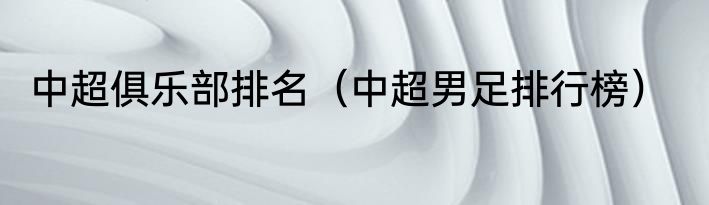 中超俱乐部排名（中超男足排行榜）