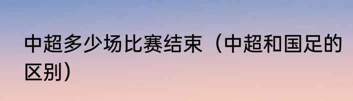 中超多少场比赛结束（中超和国足的区别）