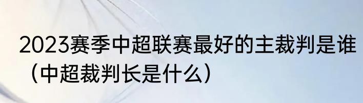 2023赛季中超联赛最好的主裁判是谁（中超裁判长是什么）