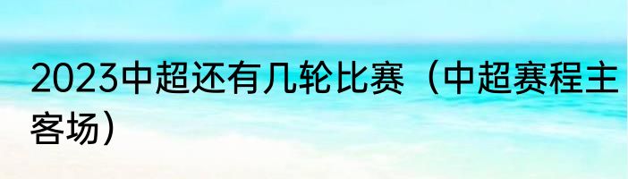 2023中超还有几轮比赛（中超赛程主客场）
