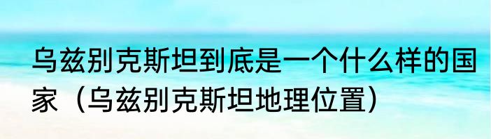 乌兹别克斯坦到底是一个什么样的国家（乌兹别克斯坦地理位置）