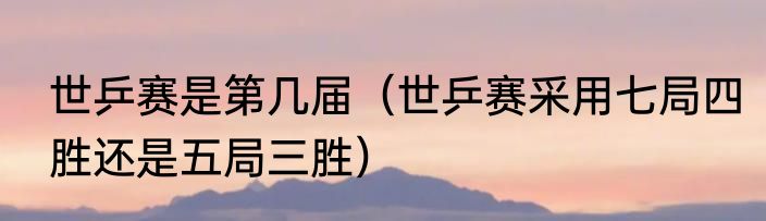 世乒赛是第几届（世乒赛采用七局四胜还是五局三胜）