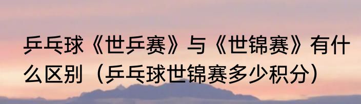 乒乓球《世乒赛》与《世锦赛》有什么区别（乒乓球世锦赛多少积分）