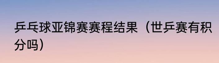 乒乓球亚锦赛赛程结果（世乒赛有积分吗）