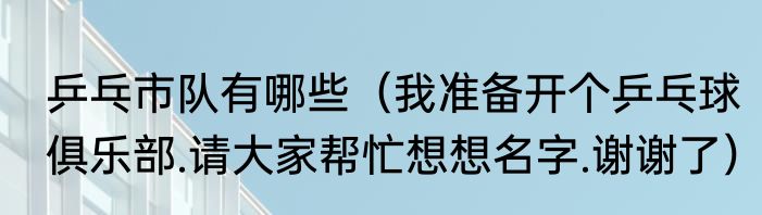 乒乓市队有哪些（我准备开个乒乓球俱乐部.请大家帮忙想想名字.谢谢了）