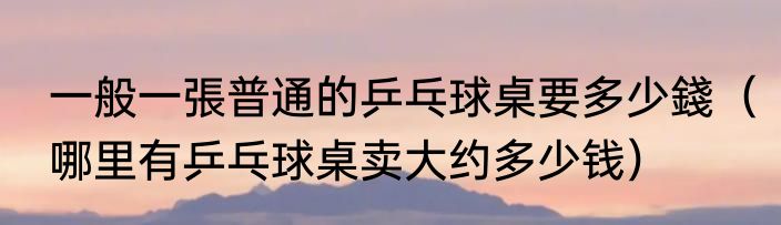 一般一張普通的乒乓球桌要多少錢（哪里有乒乓球桌卖大约多少钱）