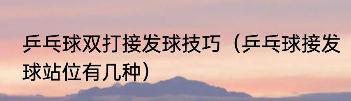 乒乓球双打接发球技巧（乒乓球接发球站位有几种）