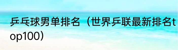 乒乓球男单排名（世界乒联最新排名top100）