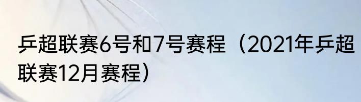 乒超联赛6号和7号赛程（2021年乒超联赛12月赛程）