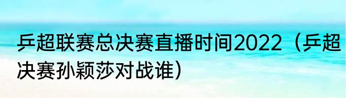 乒超联赛总决赛直播时间2022（乒超决赛孙颖莎对战谁）