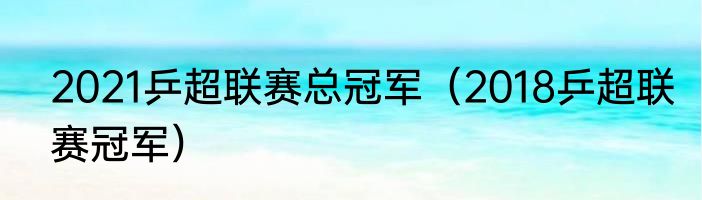 2021乒超联赛总冠军（2018乒超联赛冠军）
