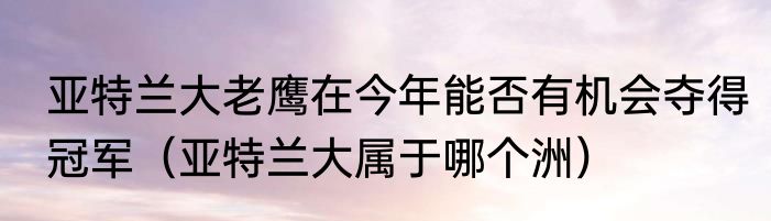 亚特兰大老鹰在今年能否有机会夺得冠军（亚特兰大属于哪个洲）