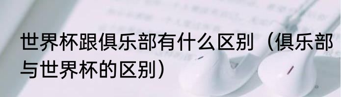 世界杯跟俱乐部有什么区别（俱乐部与世界杯的区别）