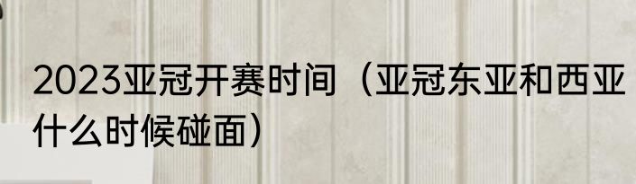 2023亚冠开赛时间（亚冠东亚和西亚什么时候碰面）