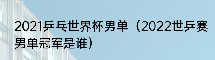 2021乒乓世界杯男单（2022世乒赛男单冠军是谁）